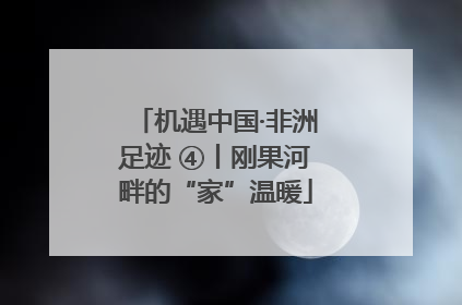 机遇中国·非洲足迹 ④丨刚果河畔的“家”温暖