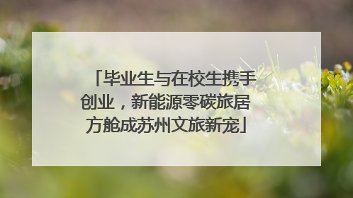 毕业生与在校生携手创业，新能源零碳旅居方舱成苏州文旅新宠