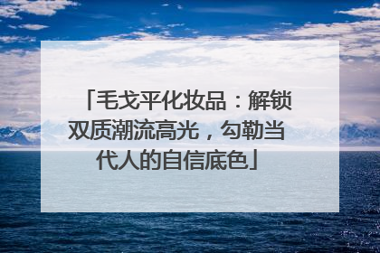 毛戈平化妆品：解锁双质潮流高光，勾勒当代人的自信底色