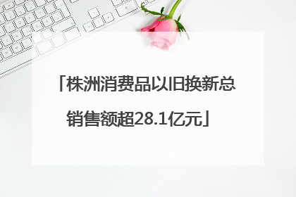 株洲消费品以旧换新总销售额超28.1亿元