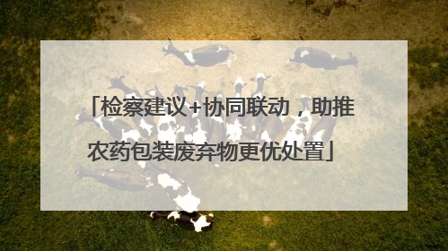检察建议+协同联动，助推农药包装废弃物更优处置