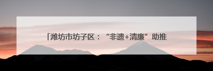 潍坊市坊子区：“非遗+清廉”助推廉洁文化建设“走新”更“入心”