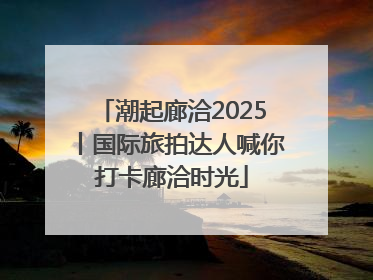 潮起廊洽2025丨国际旅拍达人喊你打卡廊洽时光