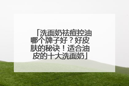 洗面奶祛痘控油哪个牌子好？好皮肤的秘诀！适合油皮的十大洗面奶