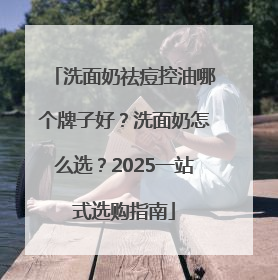 洗面奶祛痘控油哪个牌子好？洗面奶怎么选？2025一站式选购指南