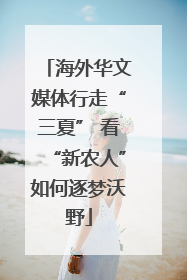 海外华文媒体行走“三夏” 看“新农人”如何逐梦沃野