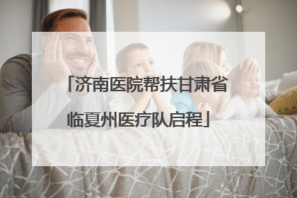 济南医院帮扶甘肃省临夏州医疗队启程