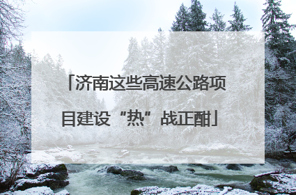 济南这些高速公路项目建设“热”战正酣