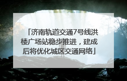 济南轨道交通7号线洪楼广场站稳步推进，建成后将优化城区交通网络