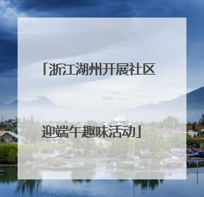 浙江湖州开展社区迎端午趣味活动