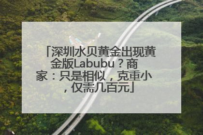 深圳水贝黄金出现黄金版Labubu？商家：只是相似，克重小，仅需几百元