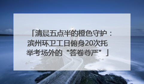 清晨五点半的橙色守护：滨州环卫工日俯身20次托举考场外的“答卷尊严”