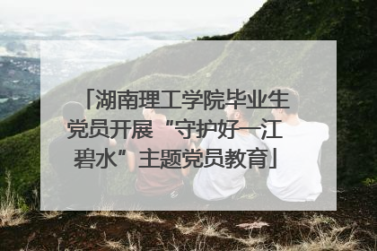 湖南理工学院毕业生党员开展“守护好一江碧水”主题党员教育