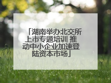 湖南举办北交所上市专题培训 推动中小企业加速登陆资本市场