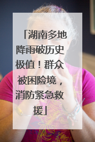 湖南多地降雨破历史极值！群众被困险境，消防紧急救援