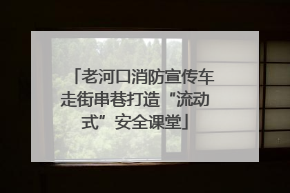 老河口消防宣传车走街串巷打造“流动式”安全课堂