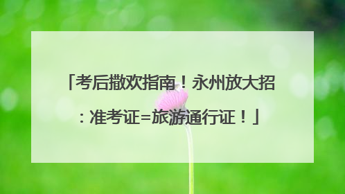 考后撒欢指南！永州放大招：准考证=旅游通行证！