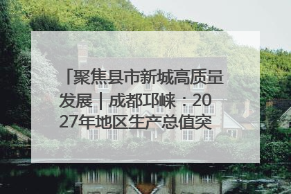 聚焦县市新城高质量发展｜成都邛崃：2027年地区生产总值突破550亿元、建成五百亿级园区