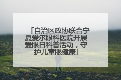 自治区政协联合宁夏爱尔眼科医院开展爱眼日科普活动，守护儿童眼健康