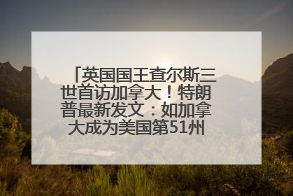 英国国王查尔斯三世首访加拿大！特朗普最新发文：如加拿大成为美国第51州可免费用“金穹”