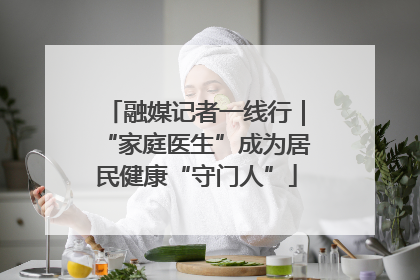 融媒记者一线行｜“家庭医生”成为居民健康“守门人”