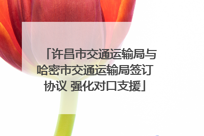 许昌市交通运输局与哈密市交通运输局签订协议 强化对口支援