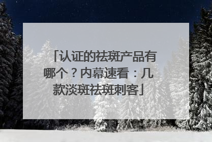 认证的祛斑产品有哪个？内幕速看：几款淡斑祛斑刺客