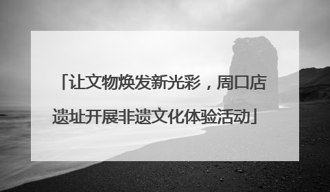 让文物焕发新光彩，周口店遗址开展非遗文化体验活动