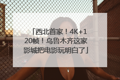 西北首家！4K+120帧！乌鲁木齐这家影城把电影玩明白了