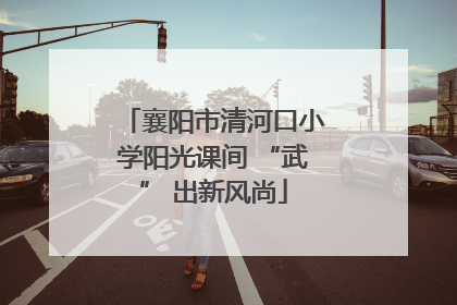 襄阳市清河口小学阳光课间 “武” 出新风尚