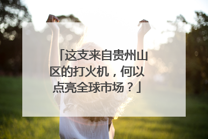 这支来自贵州山区的打火机，何以点亮全球市场？