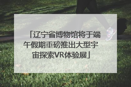 辽宁省博物馆将于端午假期重磅推出大型宇宙探索VR体验展