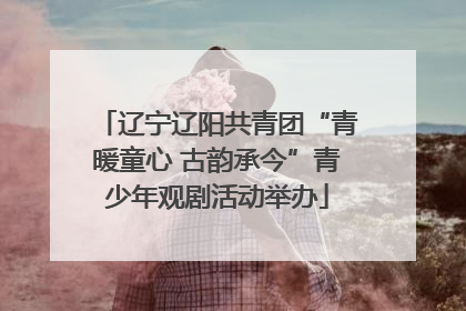 辽宁辽阳共青团“青暖童心 古韵承今”青少年观剧活动举办