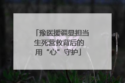 豫医援疆显担当 生死营救背后的用“心”守护