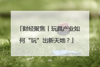 财经聚焦丨玩具产业如何“玩”出新天地？