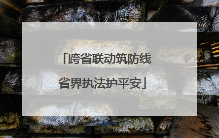 跨省联动筑防线 省界执法护平安