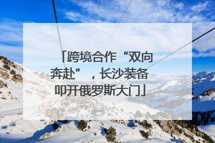 跨境合作“双向奔赴”，长沙装备叩开俄罗斯大门