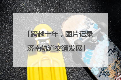 跨越十年,图片记录济南轨道交通发展
