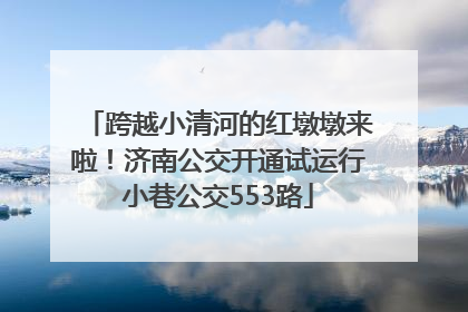 跨越小清河的红墩墩来啦！济南公交开通试运行小巷公交553路