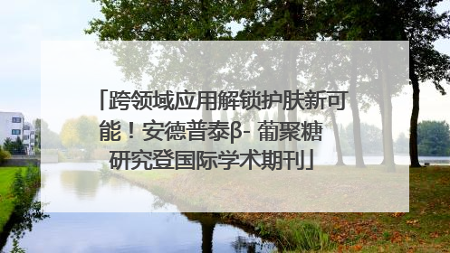跨领域应用解锁护肤新可能！安德普泰β- 葡聚糖研究登国际学术期刊