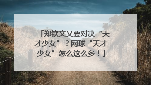 郑钦文又要对决“天才少女”？网球“天才少女”怎么这么多！