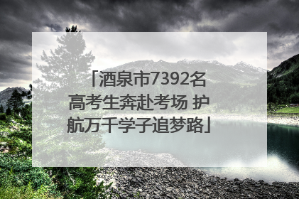 酒泉市7392名高考生奔赴考场 护航万千学子追梦路