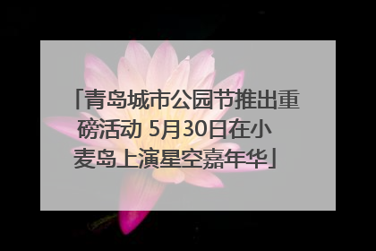 青岛城市公园节推出重磅活动 5月30日在小麦岛上演星空嘉年华