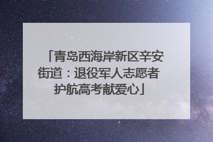 青岛西海岸新区辛安街道：退役军人志愿者护航高考献爱心
