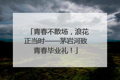 青春不散场，浪花正当时——茅岩河致青春毕业礼！