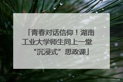青春对话信仰！湖南工业大学师生同上一堂“沉浸式”思政课