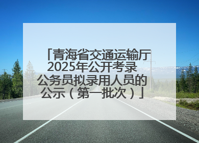 青海省交通运输厅2025年公开考录公务员拟录用人员的公示（第一批次）