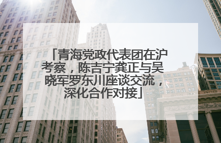 青海党政代表团在沪考察，陈吉宁龚正与吴晓军罗东川座谈交流，深化合作对接