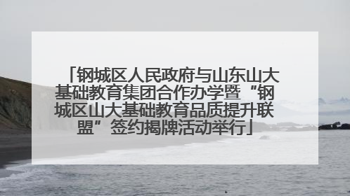 钢城区人民政府与山东山大基础教育集团合作办学暨“钢城区山大基础教育品质提升联盟”签约揭牌活动举行