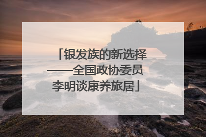 银发族的新选择——全国政协委员李明谈康养旅居